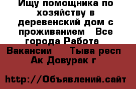 Ищу помощника по хозяйству в деревенский дом с проживанием - Все города Работа » Вакансии   . Тыва респ.,Ак-Довурак г.